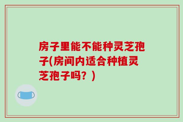 房子里能不能种灵芝孢子(房间内适合种植灵芝孢子吗？)