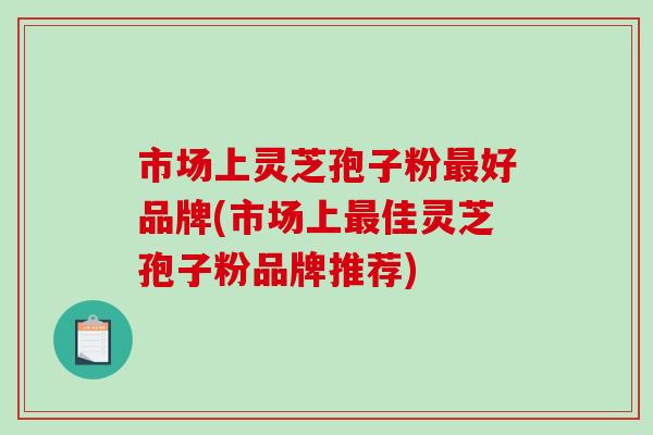 市场上灵芝孢子粉最好品牌(市场上最佳灵芝孢子粉品牌推荐)