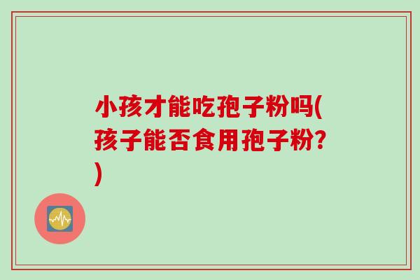 小孩才能吃孢子粉吗(孩子能否食用孢子粉？)