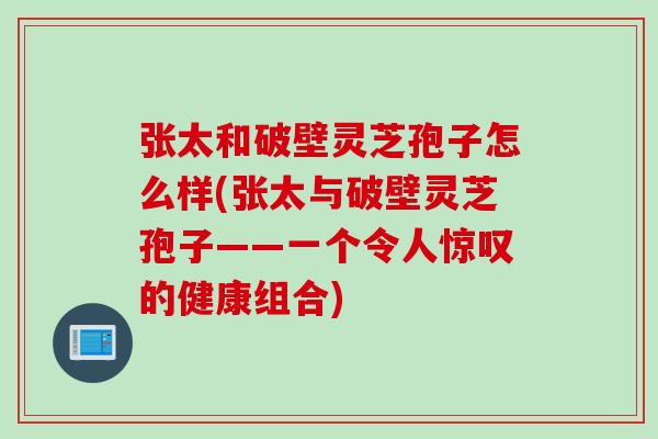 张太和破壁灵芝孢子怎么样(张太与破壁灵芝孢子——一个令人惊叹的健康组合)