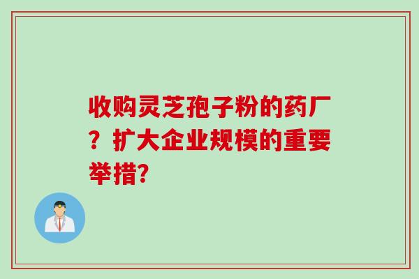 收购灵芝孢子粉的药厂？扩大企业规模的重要举措？
