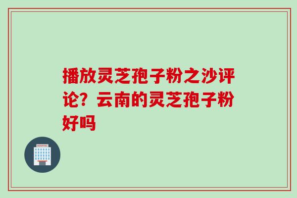 播放灵芝孢子粉之沙评论？云南的灵芝孢子粉好吗