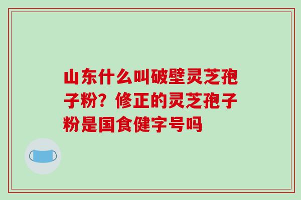 山东什么叫破壁灵芝孢子粉？修正的灵芝孢子粉是国食健字号吗