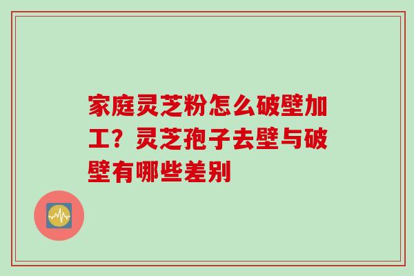 家庭灵芝粉怎么破壁加工？灵芝孢子去壁与破壁有哪些差别
