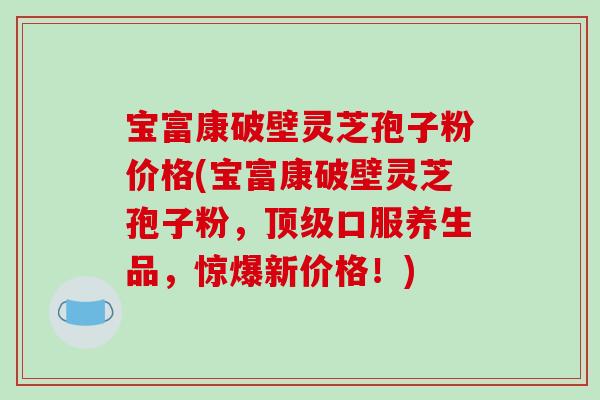 宝富康破壁灵芝孢子粉价格(宝富康破壁灵芝孢子粉，顶级口服养生品，惊爆新价格！)