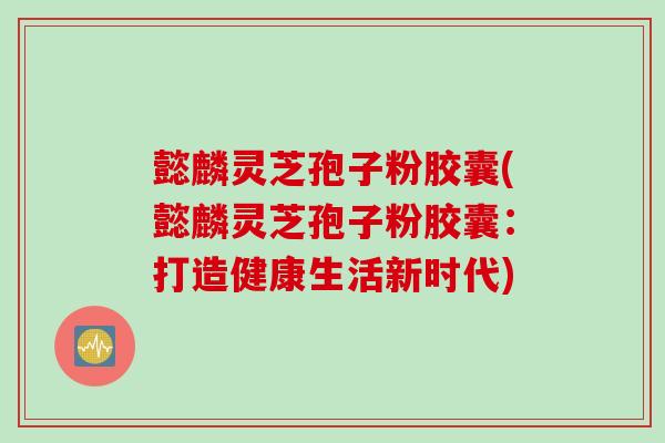 懿麟灵芝孢子粉胶囊(懿麟灵芝孢子粉胶囊:打造健康生活新时代) 懿麟灵芝孢子粉胶囊(懿麟灵芝孢子粉胶囊:打造健康生活新时代)