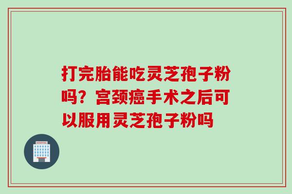 打完胎能吃灵芝孢子粉吗?宫颈手术之后可以服用灵芝孢子粉吗 打完胎能吃灵芝孢子粉吗?宫颈手术之后可以服用灵芝孢子粉吗