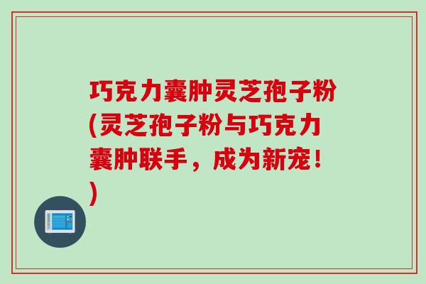 巧克力囊肿灵芝孢子粉(灵芝孢子粉与巧克力囊肿联手，成为新宠！)