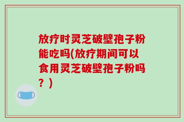 放疗时灵芝破壁孢子粉能吃吗(放疗期间可以食用灵芝破壁孢子粉吗？)