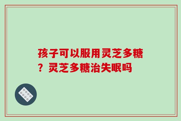 孩子可以服用灵芝多糖？灵芝多糖治失眠吗