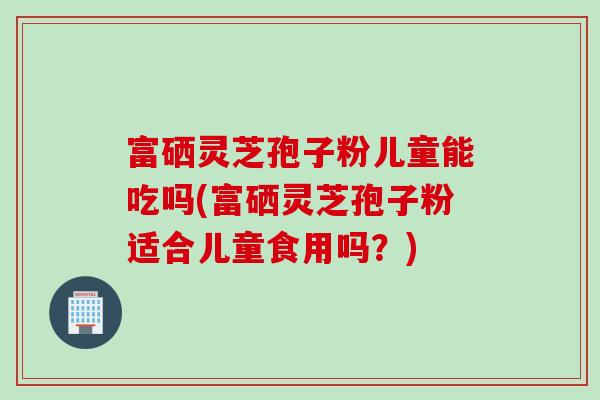 富硒灵芝孢子粉儿童能吃吗(富硒灵芝孢子粉适合儿童食用吗?) 富硒灵芝孢子粉儿童能吃吗(富硒灵芝孢子粉适合儿童食用吗?)
