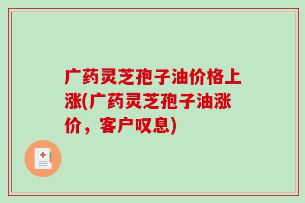 广药灵芝孢子油价格上涨(广药灵芝孢子油涨价，客户叹息)