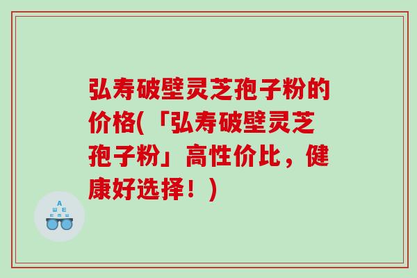 弘寿破壁灵芝孢子粉的价格(「弘寿破壁灵芝孢子粉」高性价比，健康好选择！)