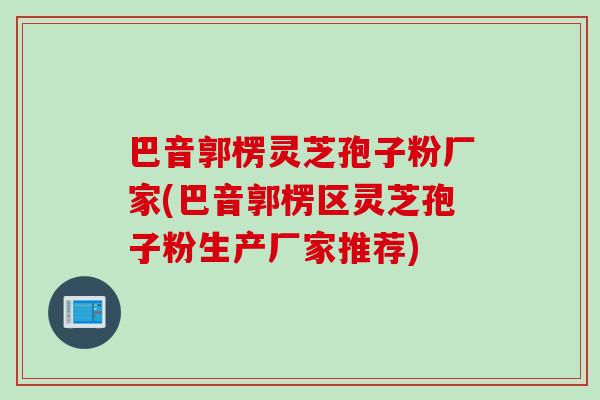 巴音郭楞灵芝孢子粉厂家(巴音郭楞区灵芝孢子粉生产厂家推荐)