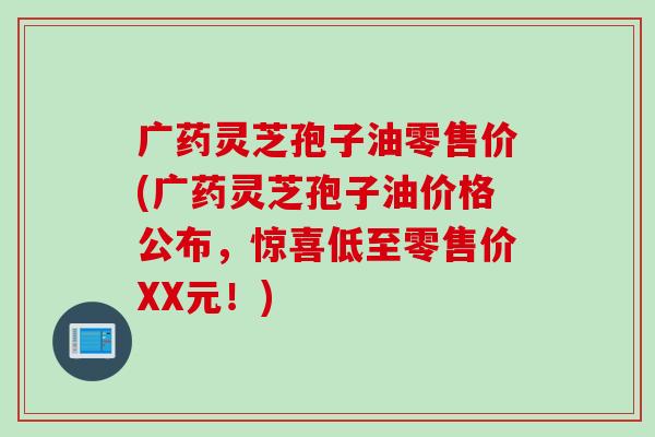 广药灵芝孢子油零售价(广药灵芝孢子油价格公布，惊喜低至零售价XX元！)
