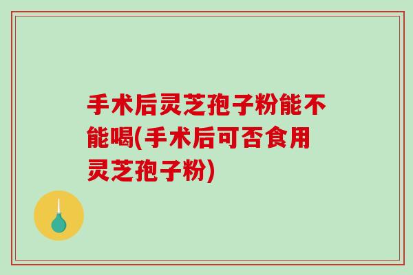 手术后灵芝孢子粉能不能喝(手术后可否食用灵芝孢子粉)
