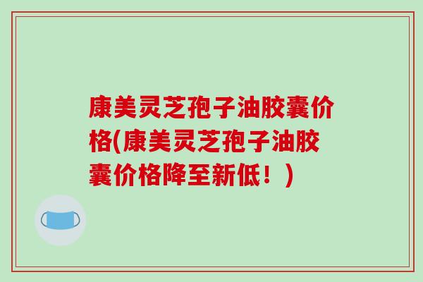康美灵芝孢子油胶囊价格(康美灵芝孢子油胶囊价格降至新低！)