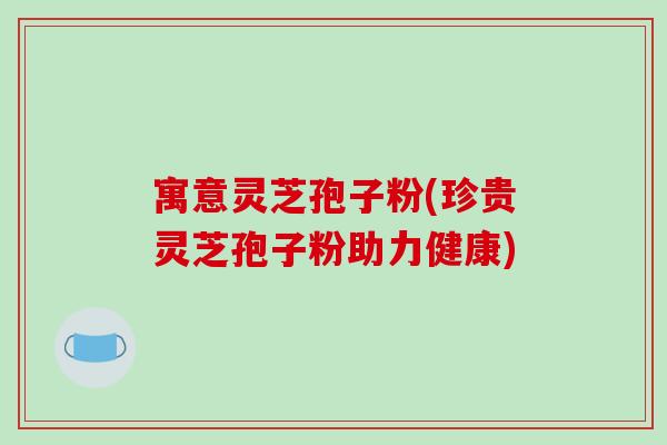 寓意灵芝孢子粉(珍贵灵芝孢子粉助力健康)