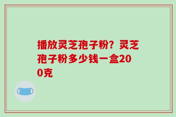 播放灵芝孢子粉？灵芝孢子粉多少钱一盒200克