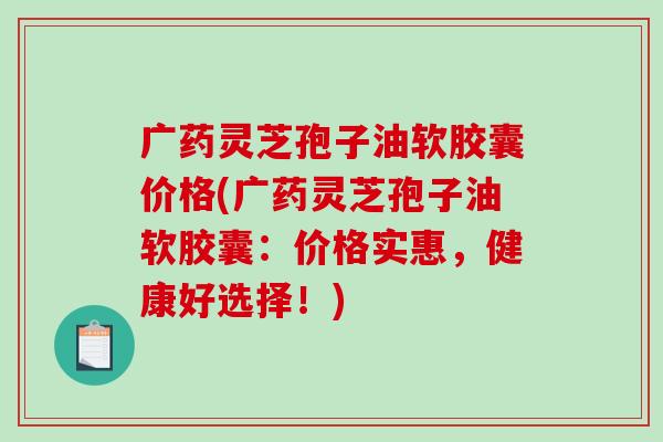 广药灵芝孢子油软胶囊价格(广药灵芝孢子油软胶囊：价格实惠，健康好选择！)