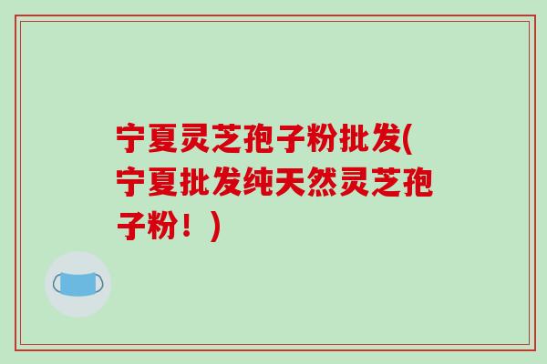 宁夏灵芝孢子粉批发(宁夏批发纯天然灵芝孢子粉！)