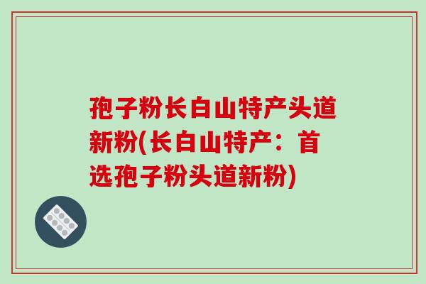 孢子粉长白山特产头道新粉(长白山特产：首选孢子粉头道新粉)