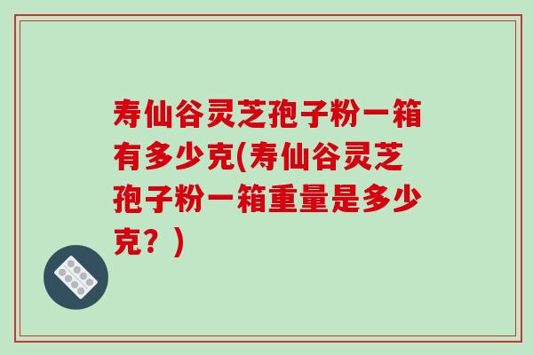 寿仙谷灵芝孢子粉一箱有多少克(寿仙谷灵芝孢子粉一箱重量是多少克？)
