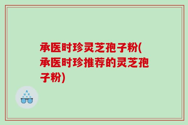 承医时珍灵芝孢子粉(承医时珍推荐的灵芝孢子粉)