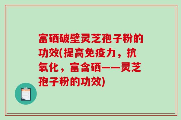 富硒破壁灵芝孢子粉的功效(提高免疫力，抗氧化，富含硒——灵芝孢子粉的功效)