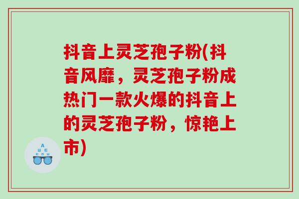 抖音上灵芝孢子粉(抖音风靡，灵芝孢子粉成热门一款火爆的抖音上的灵芝孢子粉，惊艳上市)