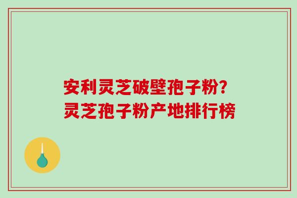 安利灵芝破壁孢子粉？灵芝孢子粉产地排行榜