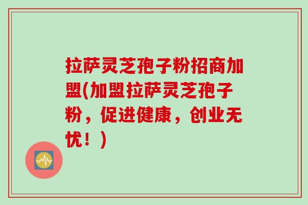 拉萨灵芝孢子粉招商加盟(加盟拉萨灵芝孢子粉,促进健康,创业无忧!) 拉萨灵芝孢子粉招商加盟(加盟拉萨灵芝孢子粉,促进健康,创业无忧!)