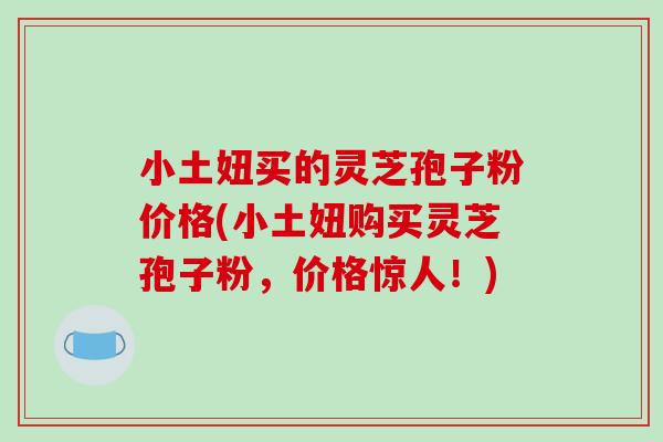 小土妞买的灵芝孢子粉价格(小土妞购买灵芝孢子粉，价格惊人！)