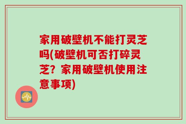 家用破壁机不能打灵芝吗(破壁机可否打碎灵芝？家用破壁机使用注意事项)