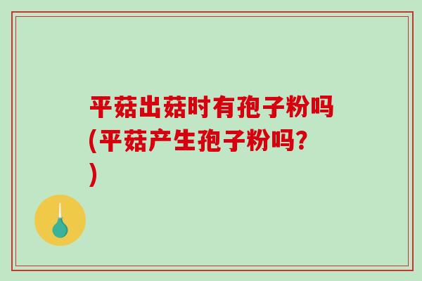 平菇出菇时有孢子粉吗(平菇产生孢子粉吗？)