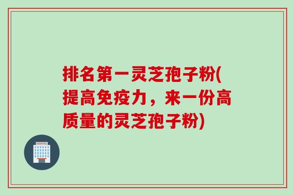 排名第一灵芝孢子粉(提高免疫力，来一份高质量的灵芝孢子粉)