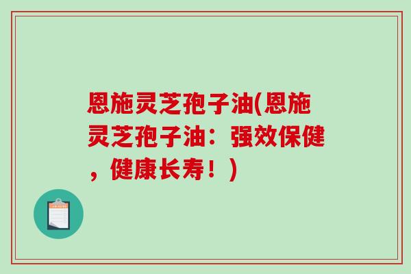 恩施灵芝孢子油(恩施灵芝孢子油：强效保健，健康长寿！)