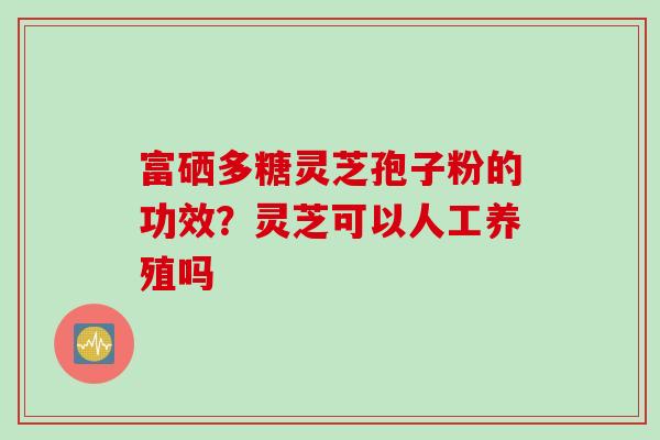 富硒多糖灵芝孢子粉的功效？灵芝可以人工养殖吗