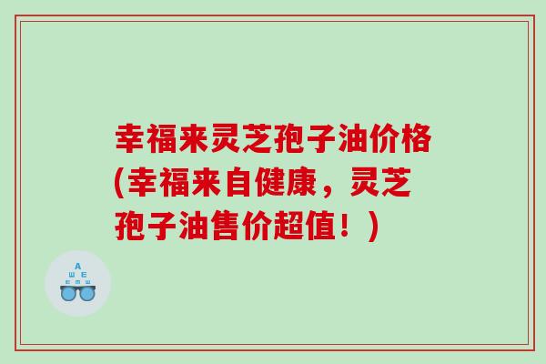 幸福来灵芝孢子油价格(幸福来自健康，灵芝孢子油售价超值！)