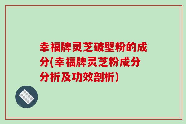 幸福牌灵芝破壁粉的成分(幸福牌灵芝粉成分分析及功效剖析)