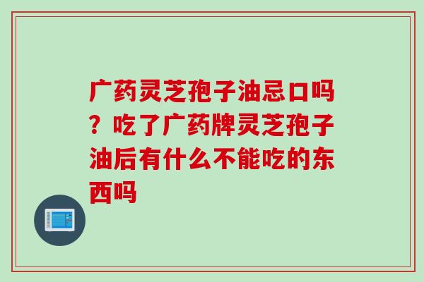 广药灵芝孢子油忌口吗？吃了广药牌灵芝孢子油后有什么不能吃的东西吗