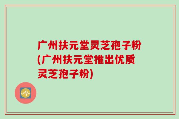 广州扶元堂灵芝孢子粉(广州扶元堂推出优质灵芝孢子粉)