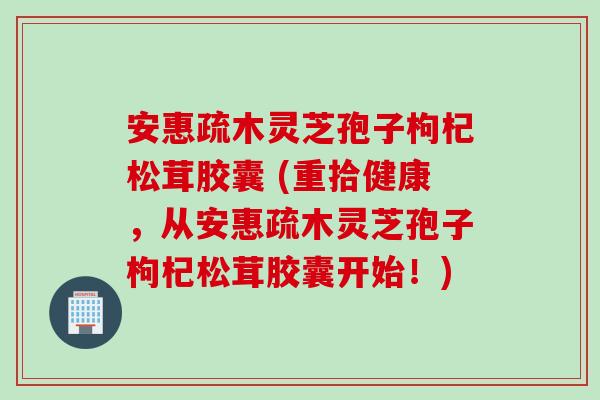 安惠疏木灵芝孢子枸杞松茸胶囊 (重拾健康，从安惠疏木灵芝孢子枸杞松茸胶囊开始！)