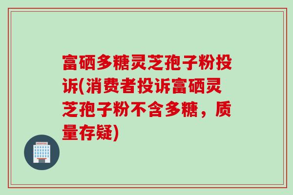 富硒多糖灵芝孢子粉投诉(消费者投诉富硒灵芝孢子粉不含多糖，质量存疑)