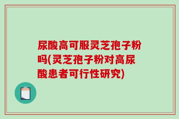 尿酸高可服灵芝孢子粉吗(灵芝孢子粉对高尿酸患者可行性研究)