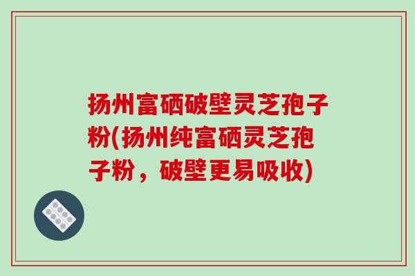 扬州富硒破壁灵芝孢子粉(扬州纯富硒灵芝孢子粉，破壁更易吸收)