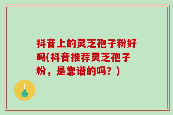 抖音上的灵芝孢子粉好吗(抖音推荐灵芝孢子粉，是靠谱的吗？)