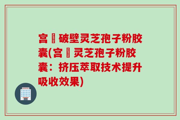 宫諾破壁灵芝孢子粉胶囊(宫諾灵芝孢子粉胶囊：挤压萃取技术提升吸收效果)