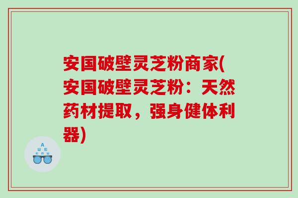 安国破壁灵芝粉商家(安国破壁灵芝粉：天然药材提取，强身健体利器)