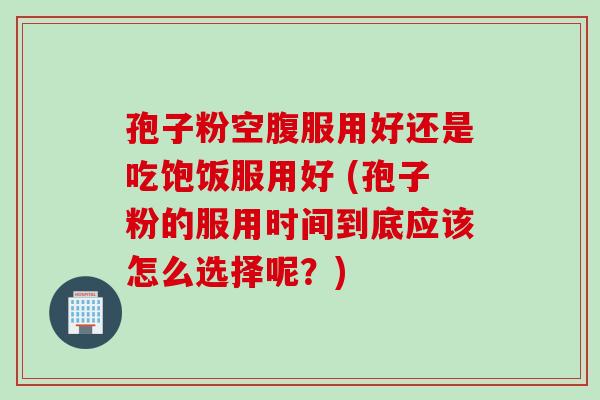 孢子粉空腹服用好还是吃饱饭服用好 (孢子粉的服用时间到底应该怎么选择呢？)